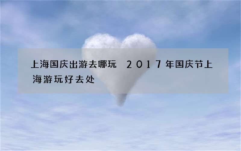 上海国庆出游去哪玩 2017年国庆节上海游玩好去处
